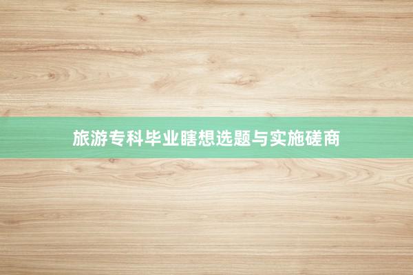 旅游专科毕业瞎想选题与实施磋商